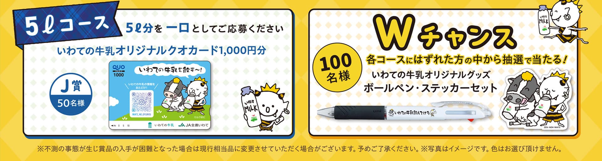 5リットルコース  5リットルを1口としてご応募ください。J賞 50名様 いわての牛乳 オリジナルクオカード 1,000円分。
Wチャンス 合計100名様　各コースにはずれた方の中から抽選で当たる!　いわての牛乳 オリジナルグッズ ボールペン・ステッカーセット ※不測の事態が生じ賞品の入手が困難となった場合は現行相当品に変更させていただく場合がございます。予めご了承ください。※写真はイメージです。色はお選び頂けません。