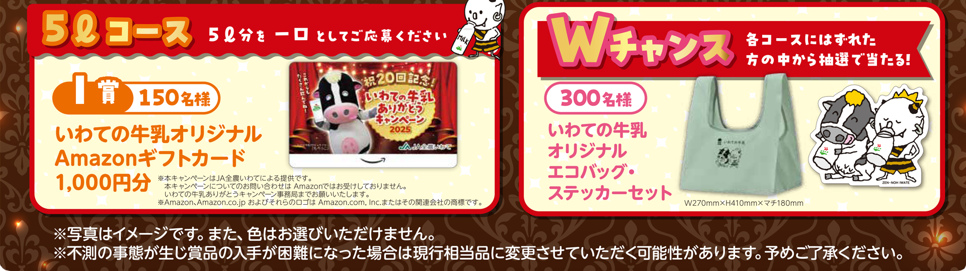5リットルコース  5リットルを1口としてご応募ください。I賞 150名様 いわての牛乳Amazonギフトカード 1,000円分。
Wチャンス 合計300名様　各コースにはずれた方の中から抽選で当たる!　いわての牛乳 オリジナルエコバッグ・ステッカーセット ※不測の事態が生じ賞品の入手が困難となった場合は現行相当品に変更させていただく場合がございます。予めご了承ください。※写真はイメージです。色はお選び頂けません。