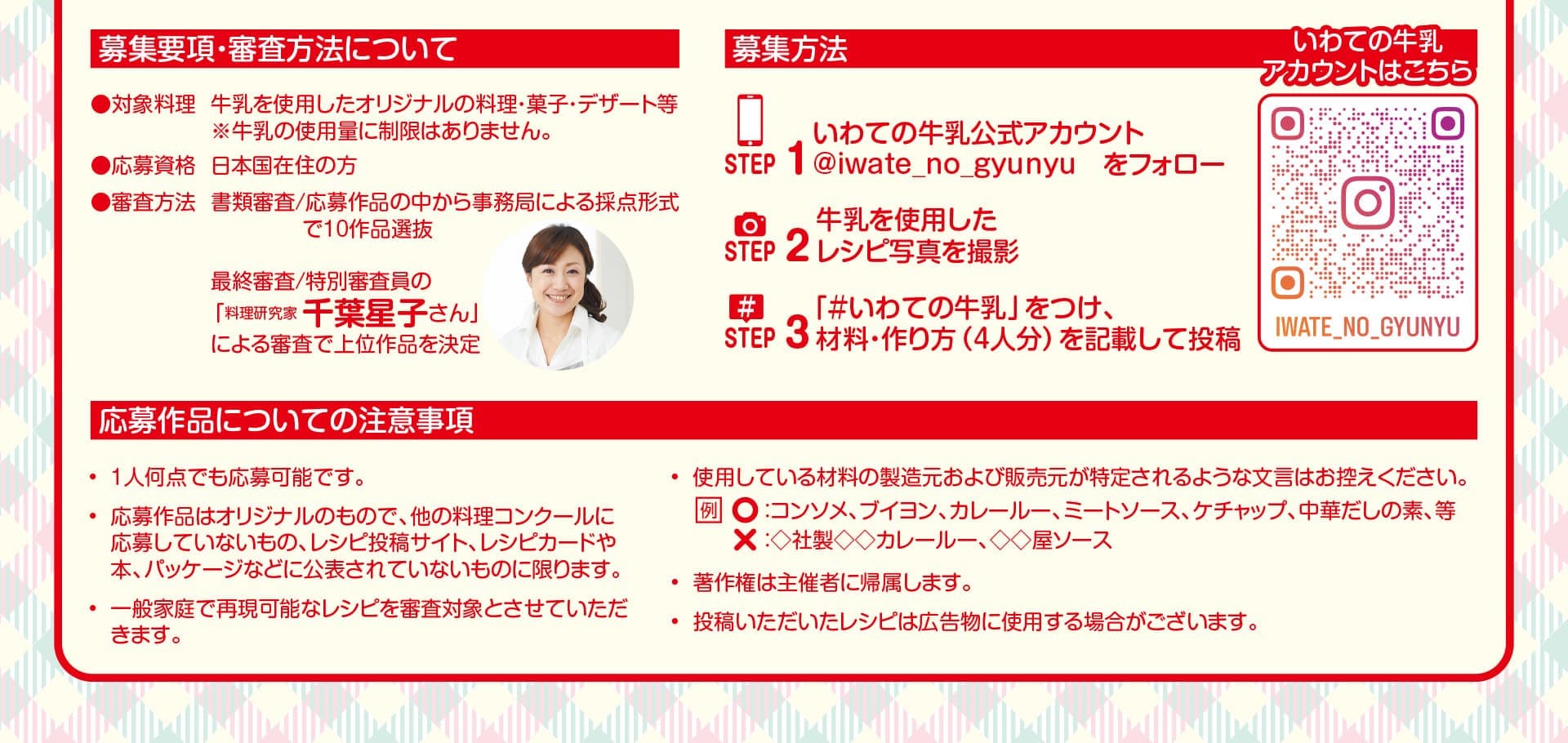 
募集要項・審査方法について。
対象料理：牛乳を使用したオリジナルの料理・菓子・デザート等※牛乳の使用量に制限はありません。
応募資格：日本国在住の方。
審査方法：書類審査/応募作品の中から事務局による採点形式で10作品選抜。最終審査/特別審査員の「料理研究家 千葉星子さん」による審査で上位作品を決定。

募集方法。
STEP1、いわての牛乳公式アカウント「@iwate_no_gyunyu」をフォロー。
STEP2、牛乳を使用したレシピ写真を撮影。
STEP3、「＃いわての牛乳」をつけ、材料・作り方（4人分）を記載して投稿。
	
応募作品についての注意事項。
1人何点でも応募可能です。
応募作品はオリジナルのもので、他の料理コンクールに応募していないもの、レシピ投稿サイト、レシピカードや本、パッケージなどに公表されていないものに限ります。
一般家庭で再現可能なレシピを審査対象とさせていただきます。
使用している材料の製造元および販売元が特定されるような文言はお控えください。適切な例：コンソメ、ブイヨン、カレールー、ミートソース、ケチャップ、中華だしの素、等。不適切な例：◇社製◇◇カレールー、◇◇屋ソース。
著作権は主催者に帰属します。
投稿いただいたレシピは広告物に使用する場合がございます。