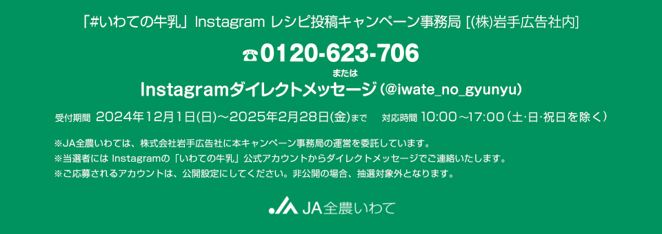 「#いわての牛乳」Instagramレシピ投稿キャンペーン事務局 [(株)岩手広告社内]。電話番号0120-623-706 または Instagramダイレクトメッセージ（@iwate_no_gyunyu）。受付期間／2024年12月1日（日）～2025年2月28日（金）　対応時間／10:00〜17:00（土・日・祝日を除く）※JA全農いわては、株式会社岩手広告社に本キャンペーン事務局の運営を委託しています。※当選者にはInstagramの「いわての牛乳」公式アカウントからダイレクトメッセージでご連絡いたします。※ご応募されるアカウントは、公開設定にしてください。非公開の場合、抽選対象外となります。