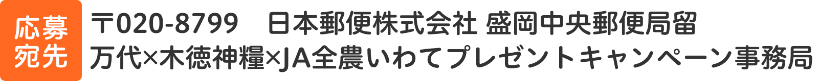 〒020-8799　日本郵便株式会社 盛岡中央郵便留　木徳神糧株式会社・JA全農いわてプレゼントキャンペーン係